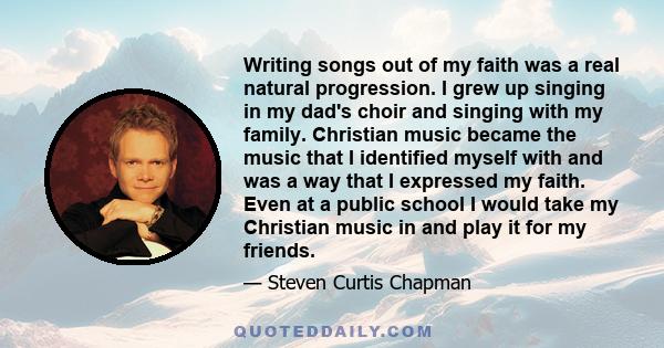 Writing songs out of my faith was a real natural progression. I grew up singing in my dad's choir and singing with my family. Christian music became the music that I identified myself with and was a way that I expressed 