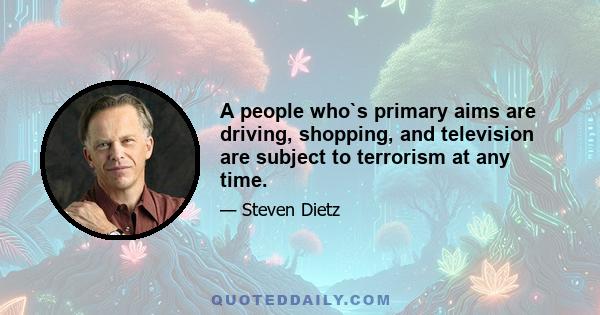 A people who`s primary aims are driving, shopping, and television are subject to terrorism at any time.