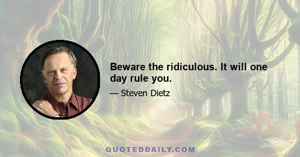 Beware the ridiculous. It will one day rule you.