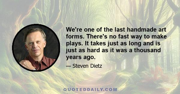 We're one of the last handmade art forms. There's no fast way to make plays. It takes just as long and is just as hard as it was a thousand years ago.