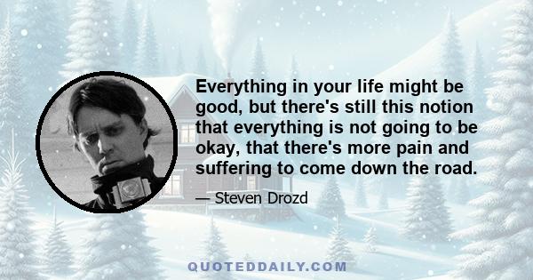 Everything in your life might be good, but there's still this notion that everything is not going to be okay, that there's more pain and suffering to come down the road.