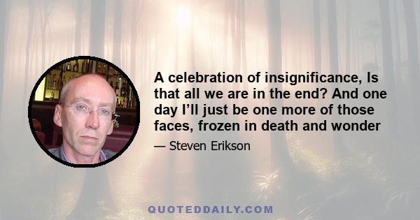 A celebration of insignificance, Is that all we are in the end? And one day I’ll just be one more of those faces, frozen in death and wonder