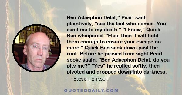 Ben Adaephon Delat, Pearl said plaintively, see the last who comes. You send me to my death. I know, Quick Ben whispered. Flee, then. I will hold them enough to ensure your escape no more. Quick Ben sank down past the