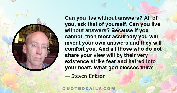 Can you live without answers? All of you, ask that of yourself. Can you live without answers? Because if you cannot, then most assuredly you will invent your own answers and they will comfort you. And all those who do