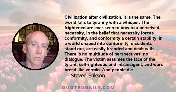 Civilization after civilization, it is the same. The world falls to tyranny with a whisper. The frightened are ever keen to bow to a perceived necessity, in the belief that necessity forces conformity, and conformity a