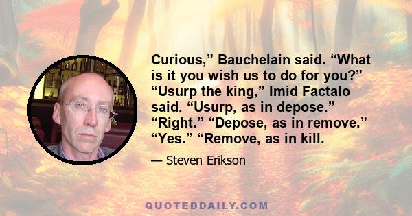 Curious,” Bauchelain said. “What is it you wish us to do for you?” “Usurp the king,” Imid Factalo said. “Usurp, as in depose.” “Right.” “Depose, as in remove.” “Yes.” “Remove, as in kill.