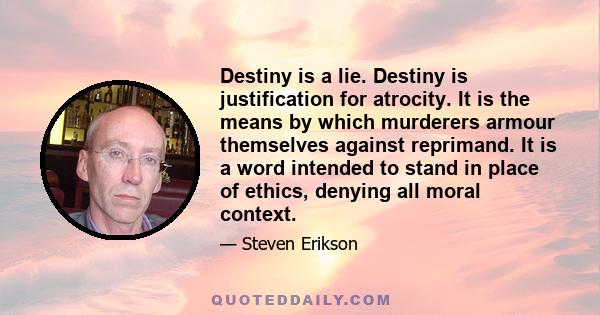 Destiny is a lie. Destiny is justification for atrocity. It is the means by which murderers armour themselves against reprimand. It is a word intended to stand in place of ethics, denying all moral context.