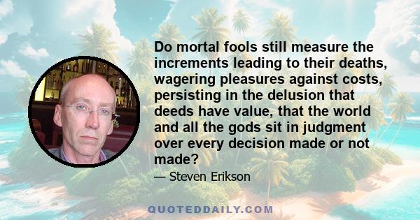 Do mortal fools still measure the increments leading to their deaths, wagering pleasures against costs, persisting in the delusion that deeds have value, that the world and all the gods sit in judgment over every