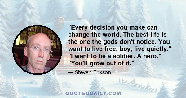 Every decision you make can change the world. The best life is the one the gods don't notice. You want to live free, boy, live quietly. I want to be a soldier. A hero. You'll grow out of it.