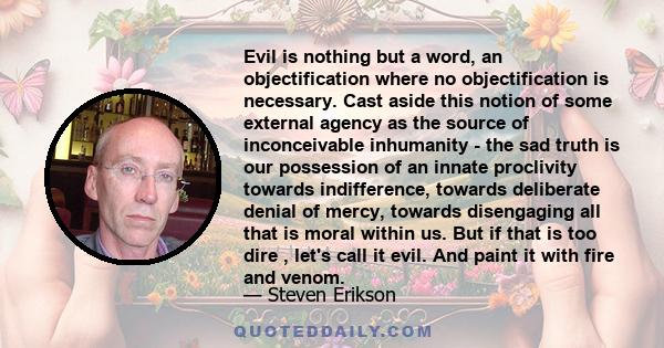 Evil is nothing but a word, an objectification where no objectification is necessary. Cast aside this notion of some external agency as the source of inconceivable inhumanity - the sad truth is our possession of an