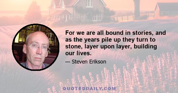 For we are all bound in stories, and as the years pile up they turn to stone, layer upon layer, building our lives.