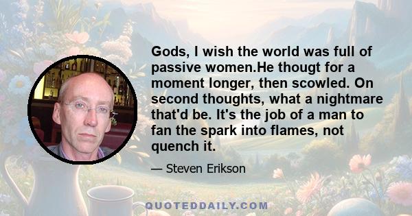 Gods, I wish the world was full of passive women.He thougt for a moment longer, then scowled. On second thoughts, what a nightmare that'd be. It's the job of a man to fan the spark into flames, not quench it.