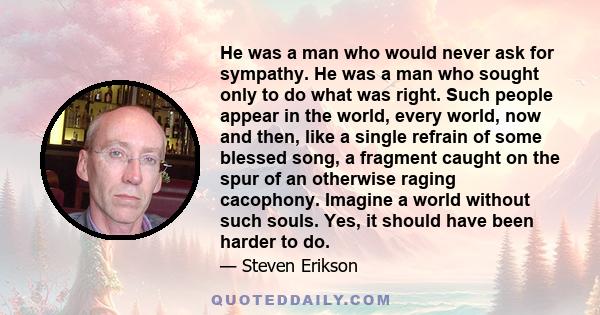 He was a man who would never ask for sympathy. He was a man who sought only to do what was right. Such people appear in the world, every world, now and then, like a single refrain of some blessed song, a fragment caught 