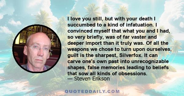 I love you still, but with your death I succumbed to a kind of infatuation. I convinced myself that what you and I had, so very briefly, was of far vaster and deeper import than it truly was. Of all the weapons we chose 