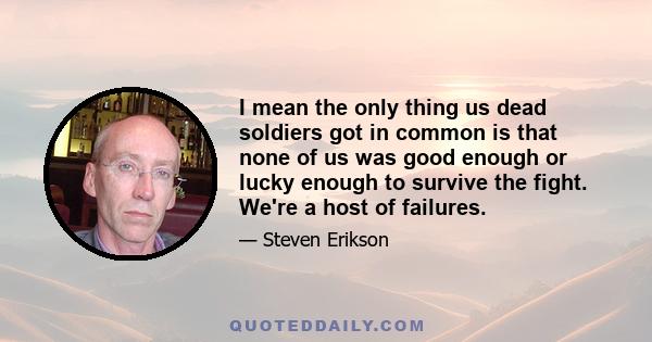 I mean the only thing us dead soldiers got in common is that none of us was good enough or lucky enough to survive the fight. We're a host of failures.