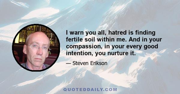 I warn you all, hatred is finding fertile soil within me. And in your compassion, in your every good intention, you nurture it.