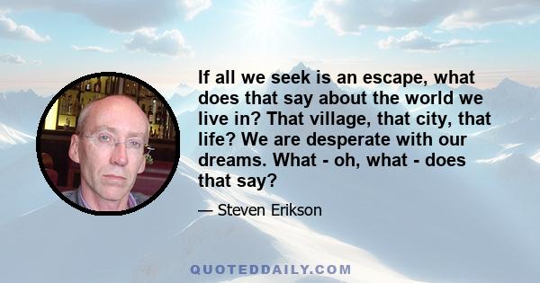 If all we seek is an escape, what does that say about the world we live in? That village, that city, that life? We are desperate with our dreams. What - oh, what - does that say?