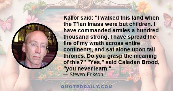 Kallor said: I walked this land when the T'lan Imass were but children. I have commanded armies a hundred thousand strong. I have spread the fire of my wrath across entire continents, and sat alone upon tall thrones. Do 