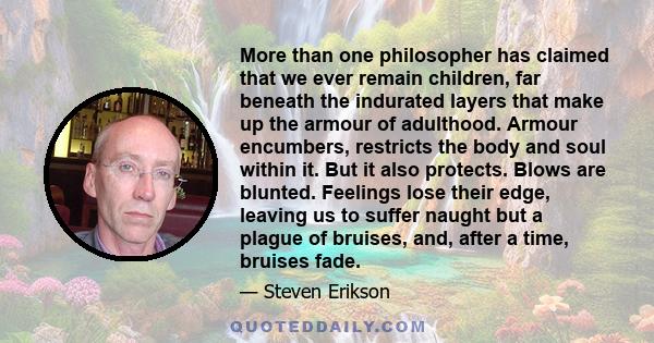 More than one philosopher has claimed that we ever remain children, far beneath the indurated layers that make up the armour of adulthood. Armour encumbers, restricts the body and soul within it. But it also protects.