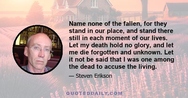 Name none of the fallen, for they stand in our place, and stand there still in each moment of our lives. Let my death hold no glory, and let me die forgotten and unknown. Let it not be said that I was one among the dead 