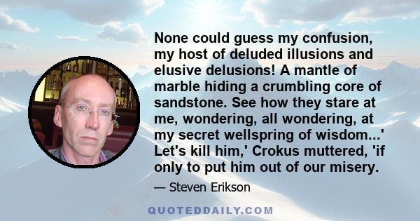 None could guess my confusion, my host of deluded illusions and elusive delusions! A mantle of marble hiding a crumbling core of sandstone. See how they stare at me, wondering, all wondering, at my secret wellspring of