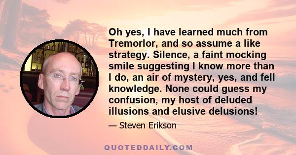 Oh yes, I have learned much from Tremorlor, and so assume a like strategy. Silence, a faint mocking smile suggesting I know more than I do, an air of mystery, yes, and fell knowledge. None could guess my confusion, my