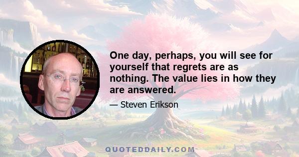 One day, perhaps, you will see for yourself that regrets are as nothing. The value lies in how they are answered.