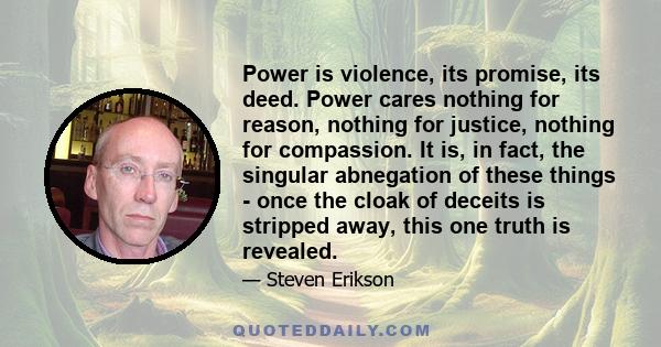 Power is violence, its promise, its deed. Power cares nothing for reason, nothing for justice, nothing for compassion. It is, in fact, the singular abnegation of these things - once the cloak of deceits is stripped