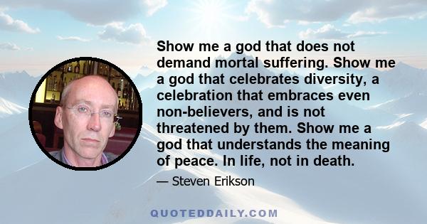 Show me a god that does not demand mortal suffering. Show me a god that celebrates diversity, a celebration that embraces even non-believers, and is not threatened by them. Show me a god that understands the meaning of