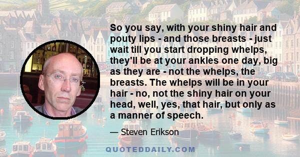 So you say, with your shiny hair and pouty lips - and those breasts - just wait till you start dropping whelps, they'll be at your ankles one day, big as they are - not the whelps, the breasts. The whelps will be in