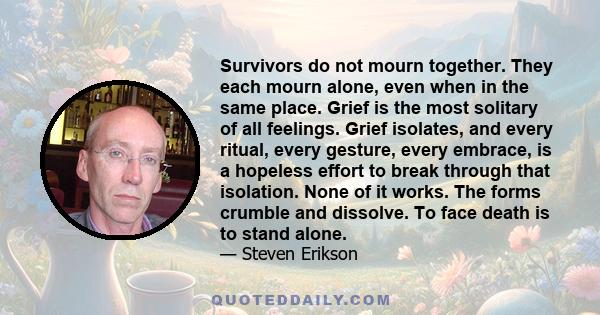 Survivors do not mourn together. They each mourn alone, even when in the same place. Grief is the most solitary of all feelings. Grief isolates, and every ritual, every gesture, every embrace, is a hopeless effort to