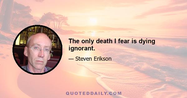 The only death I fear is dying ignorant.