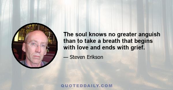 The soul knows no greater anguish than to take a breath that begins with love and ends with grief.