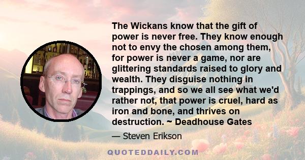 The Wickans know that the gift of power is never free. They know enough not to envy the chosen among them, for power is never a game, nor are glittering standards raised to glory and wealth. They disguise nothing in