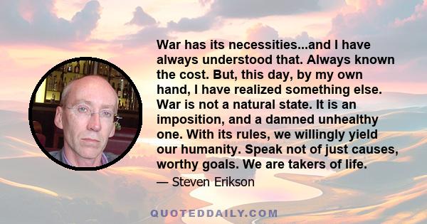 War has its necessities...and I have always understood that. Always known the cost. But, this day, by my own hand, I have realized something else. War is not a natural state. It is an imposition, and a damned unhealthy