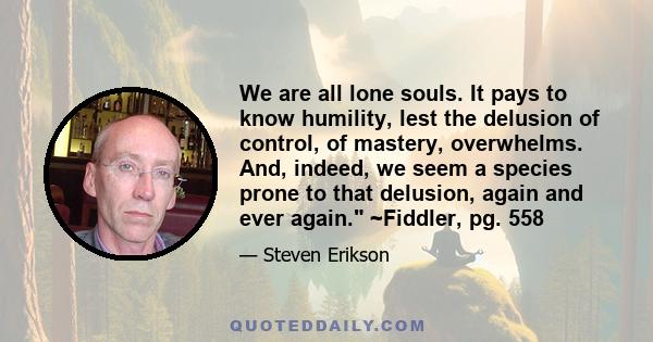 We are all lone souls. It pays to know humility, lest the delusion of control, of mastery, overwhelms. And, indeed, we seem a species prone to that delusion, again and ever again. ~Fiddler, pg. 558