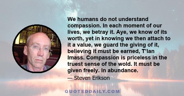 We humans do not understand compassion. In each moment of our lives, we betray it. Aye, we know of its worth, yet in knowing we then attach to it a value, we guard the giving of it, believing it must be earned, T’lan