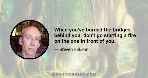 When you've burned the bridges behind you, don't go starting a fire on the one in front of you.