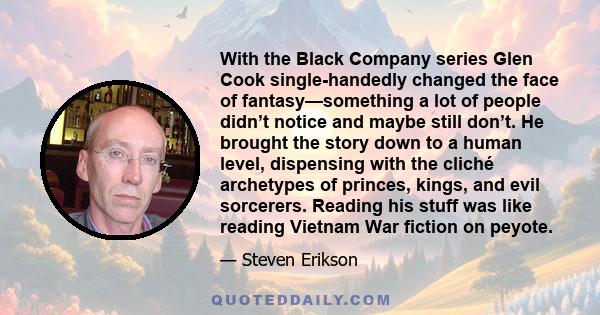 With the Black Company series Glen Cook single-handedly changed the face of fantasy—something a lot of people didn’t notice and maybe still don’t. He brought the story down to a human level, dispensing with the cliché