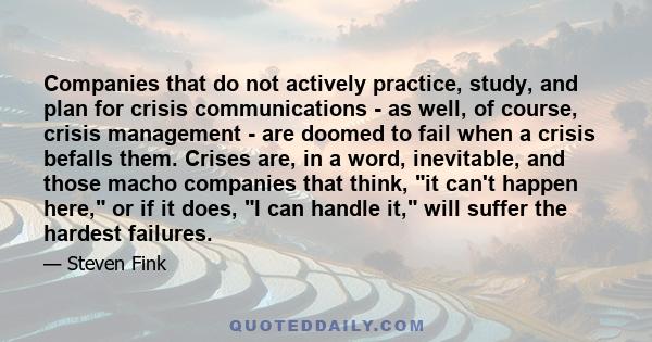 Companies that do not actively practice, study, and plan for crisis communications - as well, of course, crisis management - are doomed to fail when a crisis befalls them. Crises are, in a word, inevitable, and those