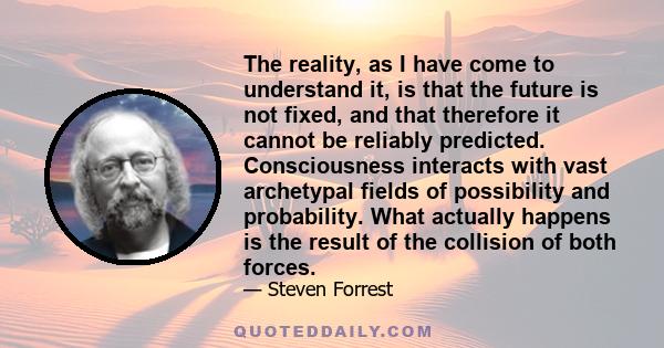 The reality, as I have come to understand it, is that the future is not fixed, and that therefore it cannot be reliably predicted. Consciousness interacts with vast archetypal fields of possibility and probability. What 