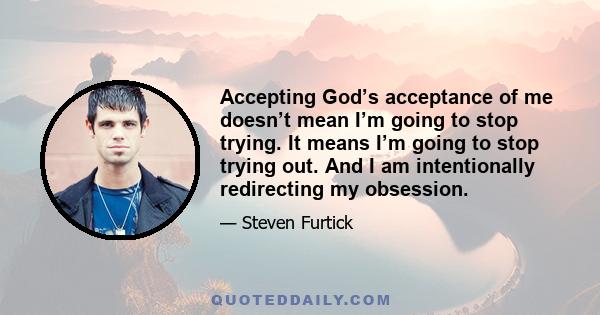 Accepting God’s acceptance of me doesn’t mean I’m going to stop trying. It means I’m going to stop trying out. And I am intentionally redirecting my obsession.