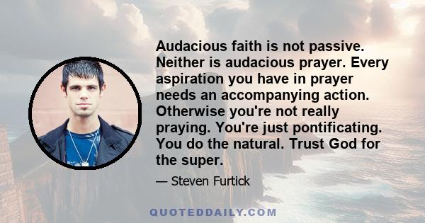 Audacious faith is not passive. Neither is audacious prayer. Every aspiration you have in prayer needs an accompanying action. Otherwise you're not really praying. You're just pontificating. You do the natural. Trust