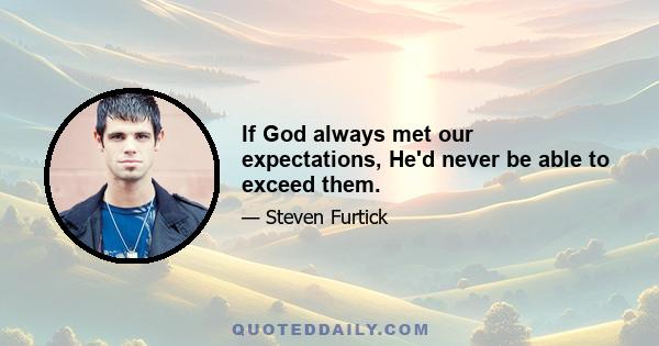 If God always met our expectations, He'd never be able to exceed them.