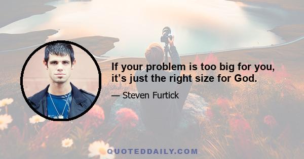 If your problem is too big for you, it’s just the right size for God.