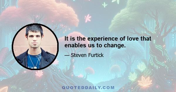 It is the experience of love that enables us to change.