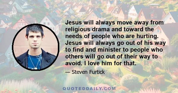 Jesus will always move away from religious drama and toward the needs of people who are hurting. Jesus will always go out of his way to find and minister to people who others will go out of their way to avoid. I love