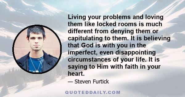 Living your problems and loving them like locked rooms is much different from denying them or capitulating to them. It is believing that God is with you in the imperfect, even disappointing circumstances of your life.