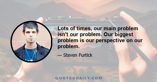 Lots of times, our main problem isn't our problem. Our biggest problem is our perspective on our problem.