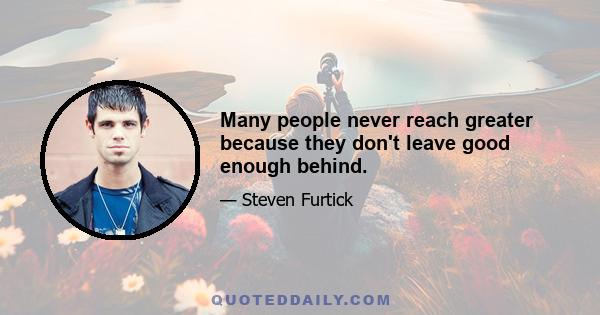 Many people never reach greater because they don't leave good enough behind.